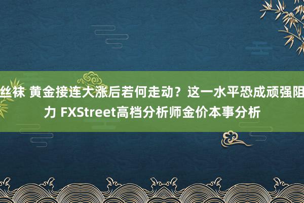丝袜 黄金接连大涨后若何走动？这一水平恐成顽强阻力 FXStreet高档分析师金价本事分析