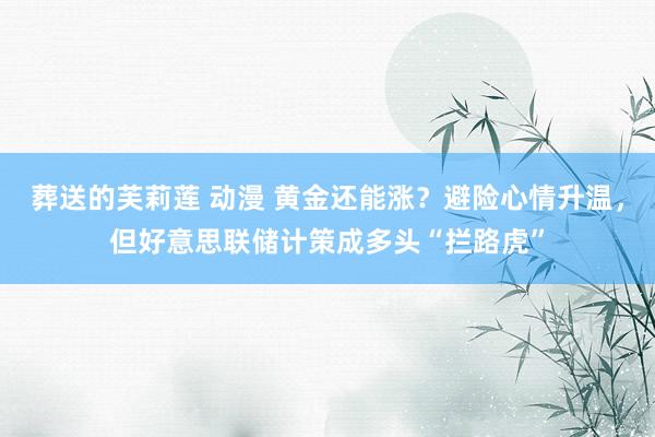 葬送的芙莉莲 动漫 黄金还能涨？避险心情升温，但好意思联储计策成多头“拦路虎”