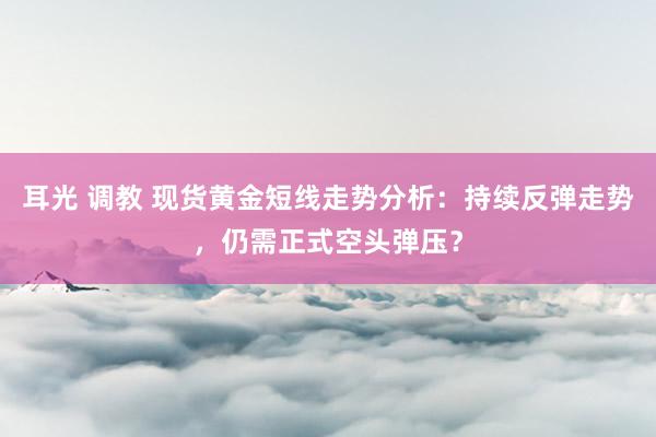 耳光 调教 现货黄金短线走势分析：持续反弹走势，仍需正式空头弹压？