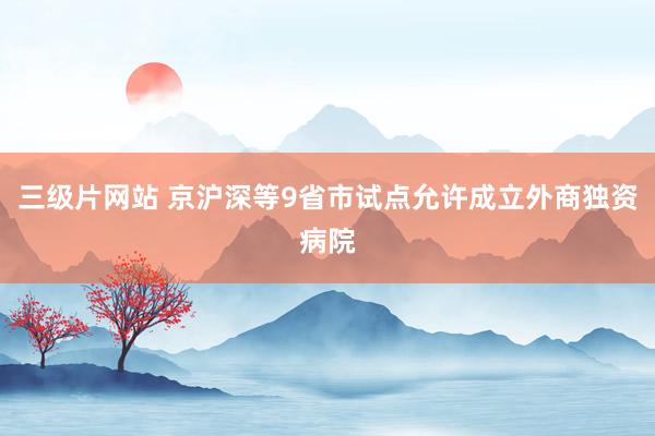 三级片网站 京沪深等9省市试点允许成立外商独资病院