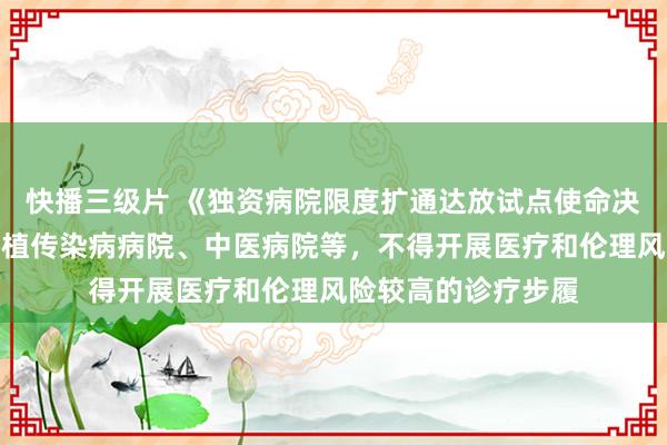 快播三级片 《独资病院限度扩通达放试点使命决策》出炉！不得种植传染病病院、中医病院等，不得开展医疗和伦理风险较高的诊疗步履