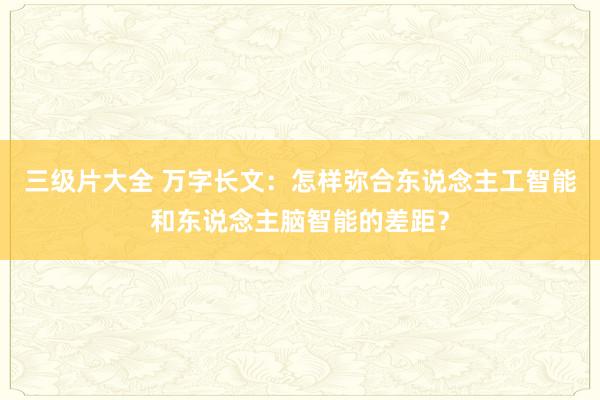 三级片大全 万字长文：怎样弥合东说念主工智能和东说念主脑智能的差距？