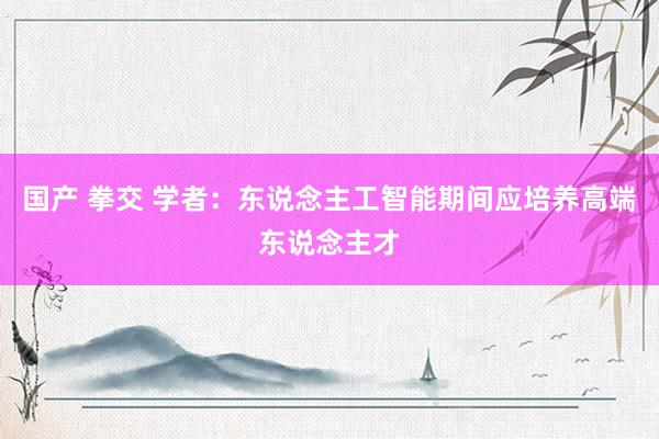 国产 拳交 学者：东说念主工智能期间应培养高端东说念主才