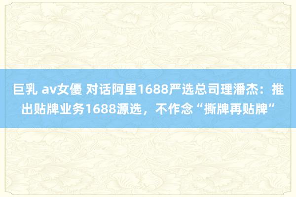 巨乳 av女優 对话阿里1688严选总司理潘杰：推出贴牌业务1688源选，不作念“撕牌再贴牌”