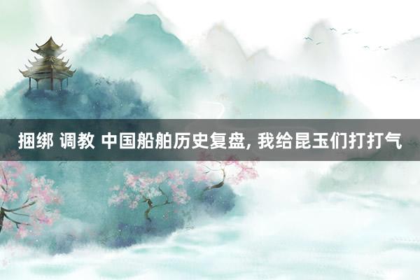 捆绑 调教 中国船舶历史复盘， 我给昆玉们打打气