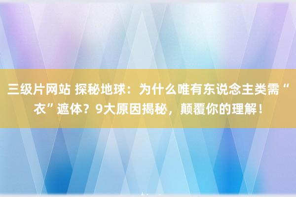 三级片网站 探秘地球：为什么唯有东说念主类需“衣”遮体？9大原因揭秘，颠覆你的理解！