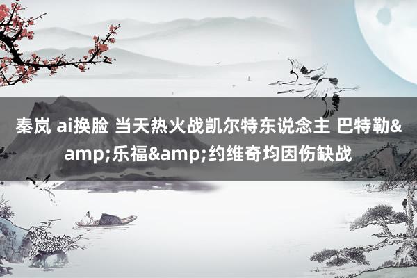 秦岚 ai换脸 当天热火战凯尔特东说念主 巴特勒&乐福&约维奇均因伤缺战