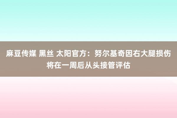 麻豆传媒 黑丝 太阳官方：努尔基奇因右大腿损伤将在一周后从头接管评估