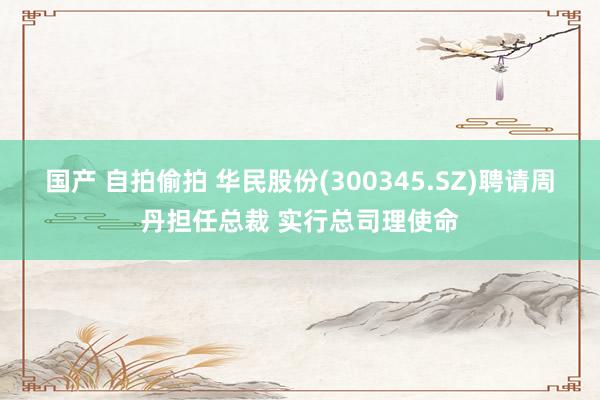 国产 自拍偷拍 华民股份(300345.SZ)聘请周丹担任总裁 实行总司理使命