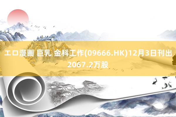 エロ漫画 巨乳 金科工作(09666.HK)12月3日刊出2067.2万股