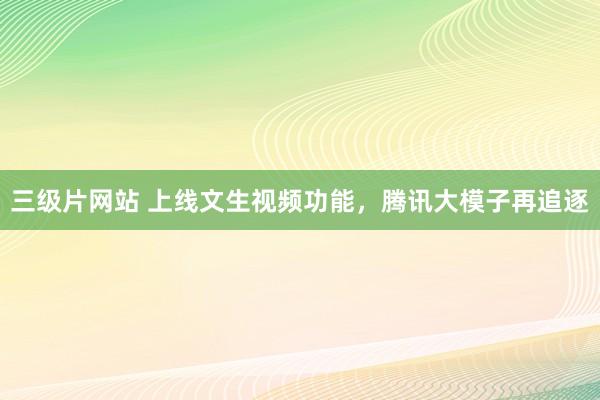 三级片网站 上线文生视频功能，腾讯大模子再追逐