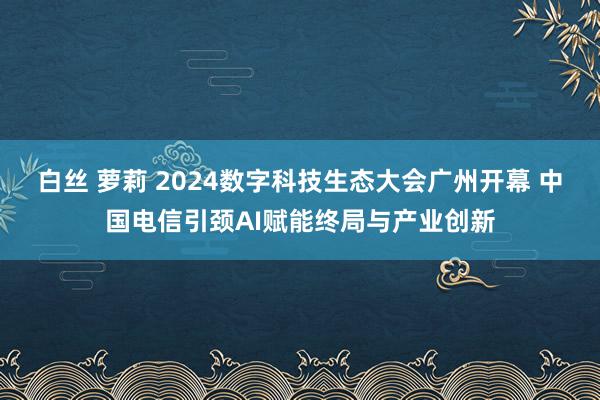 白丝 萝莉 2024数字科技生态大会广州开幕 中国电信引颈AI赋能终局与产业创新