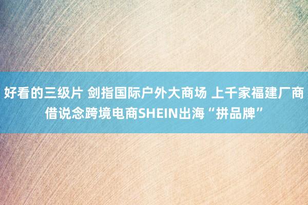 好看的三级片 剑指国际户外大商场 上千家福建厂商借说念跨境电商SHEIN出海“拼品牌”