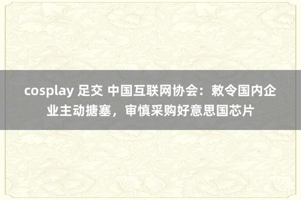 cosplay 足交 中国互联网协会：敕令国内企业主动搪塞，审慎采购好意思国芯片