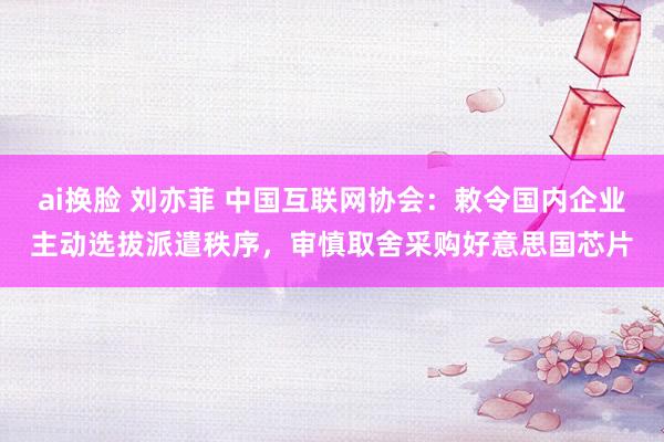 ai换脸 刘亦菲 中国互联网协会：敕令国内企业主动选拔派遣秩序，审慎取舍采购好意思国芯片