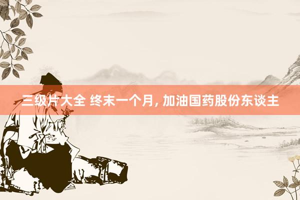 三级片大全 终末一个月， 加油国药股份东谈主