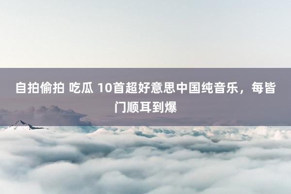 自拍偷拍 吃瓜 10首超好意思中国纯音乐，每皆门顺耳到爆