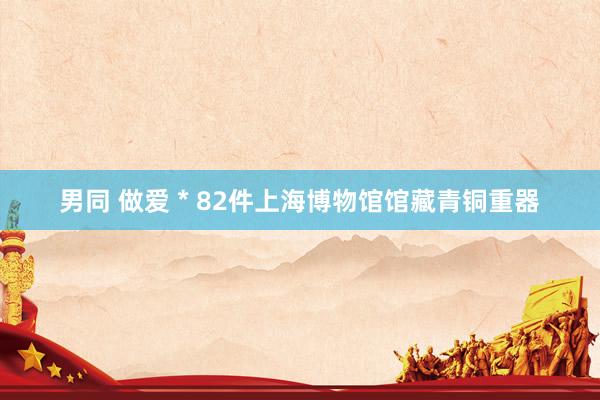 男同 做爱 * 82件上海博物馆馆藏青铜重器