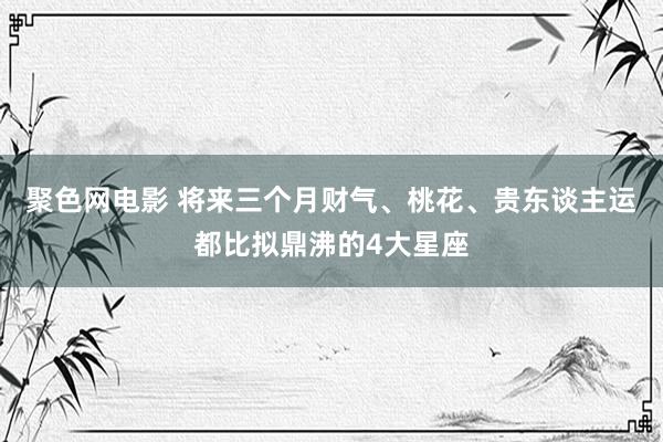 聚色网电影 将来三个月财气、桃花、贵东谈主运都比拟鼎沸的4大星座
