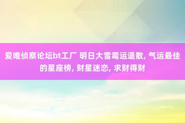 爱唯侦察论坛bt工厂 明日大雪霉运退散， 气运最佳的星座榜， 财星迷恋， 求财得财