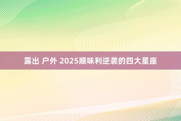露出 户外 2025顺味利逆袭的四大星座
