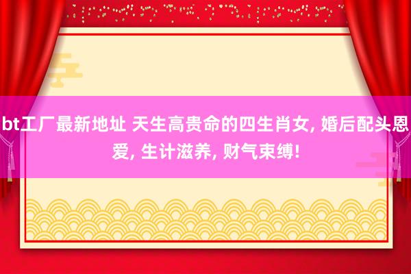 bt工厂最新地址 天生高贵命的四生肖女， 婚后配头恩爱， 生计滋养， 财气束缚!