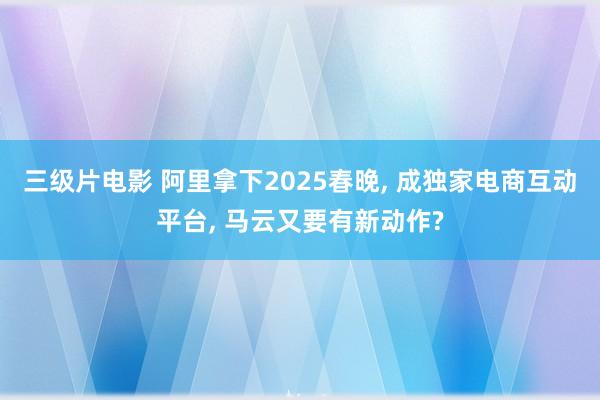 三级片电影 阿里拿下2025春晚， 成独家电商互动平台， 马云又要有新动作?