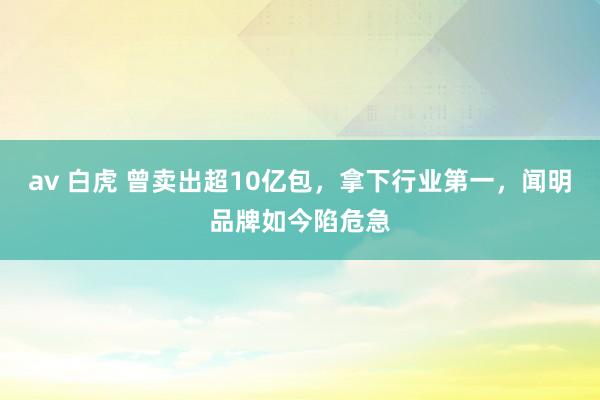 av 白虎 曾卖出超10亿包，拿下行业第一，闻明品牌如今陷危急