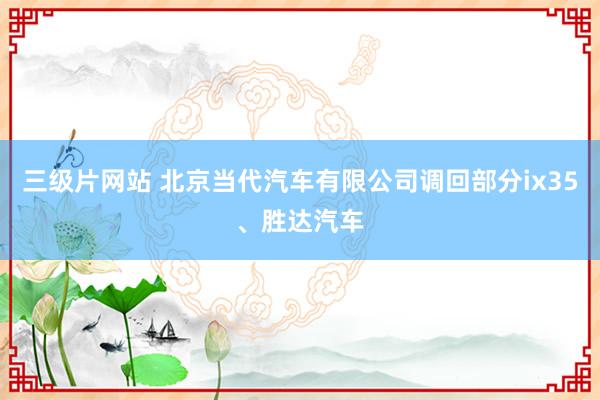 三级片网站 北京当代汽车有限公司调回部分ix35、胜达汽车