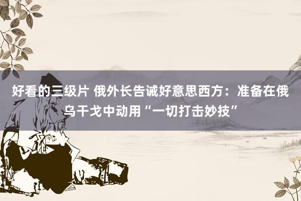 好看的三级片 俄外长告诫好意思西方：准备在俄乌干戈中动用“一切打击妙技”