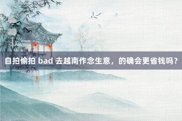 自拍偷拍 bad 去越南作念生意，的确会更省钱吗？