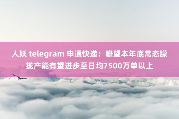 人妖 telegram 申通快递：瞻望本年底常态朦拢产能有望进步至日均7500万单以上