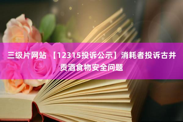 三级片网站 【12315投诉公示】消耗者投诉古井贡酒食物安全问题