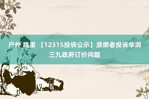 户外 跳蛋 【12315投诉公示】浪掷者投诉华润三九政府订价问题