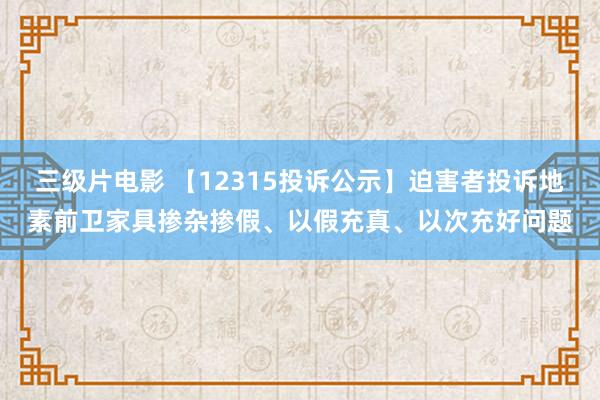 三级片电影 【12315投诉公示】迫害者投诉地素前卫家具掺杂掺假、以假充真、以次充好问题