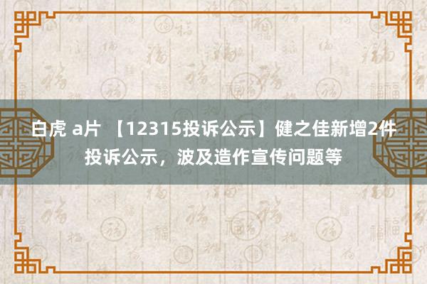 白虎 a片 【12315投诉公示】健之佳新增2件投诉公示，波及造作宣传问题等