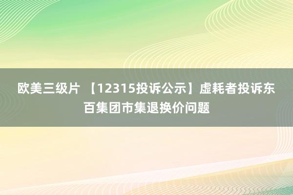 欧美三级片 【12315投诉公示】虚耗者投诉东百集团市集退换价问题
