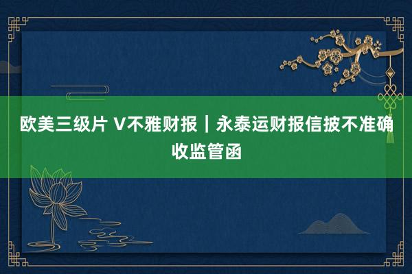欧美三级片 V不雅财报｜永泰运财报信披不准确收监管函