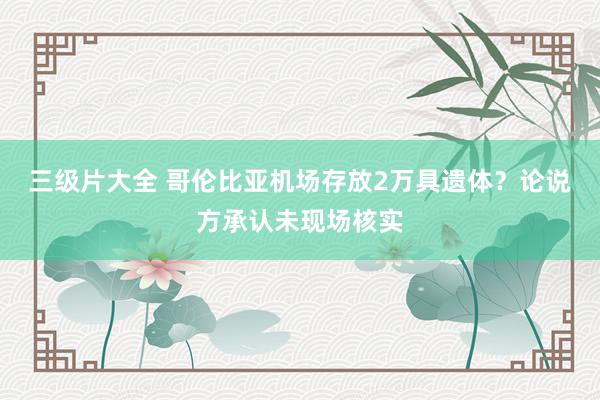 三级片大全 哥伦比亚机场存放2万具遗体？论说方承认未现场核实