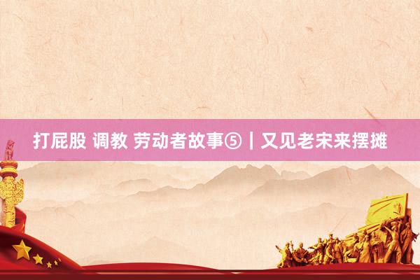 打屁股 调教 劳动者故事⑤｜又见老宋来摆摊
