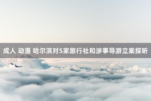 成人 动漫 哈尔滨对5家旅行社和涉事导游立案探听
