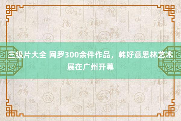 三级片大全 网罗300余件作品，韩好意思林艺术展在广州开幕