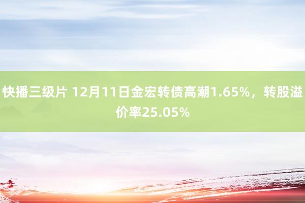 快播三级片 12月11日金宏转债高潮1.65%,转股溢价率25.05%
