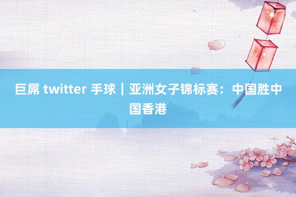 巨屌 twitter 手球｜亚洲女子锦标赛：中国胜中国香港
