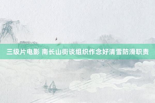 三级片电影 南长山街谈组织作念好清雪防滑职责