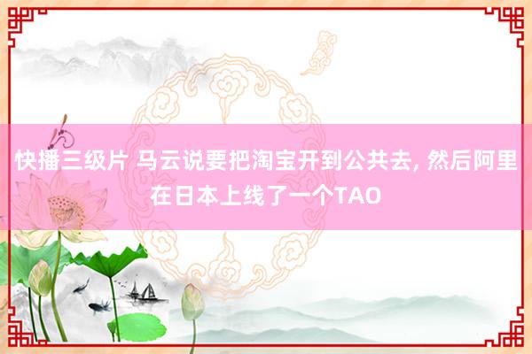 快播三级片 马云说要把淘宝开到公共去， 然后阿里在日本上线了一个TAO