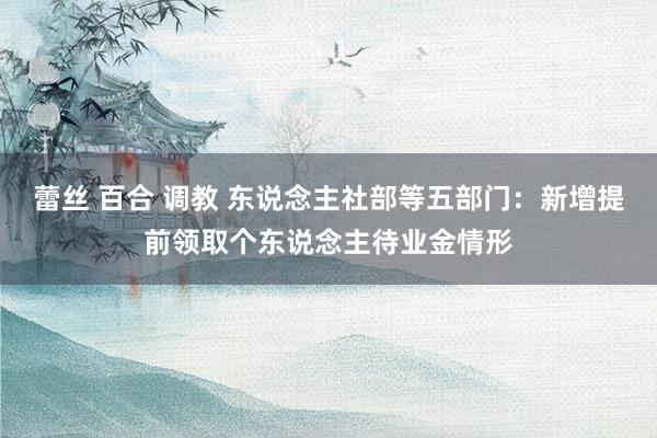 蕾丝 百合 调教 东说念主社部等五部门：新增提前领取个东说念主待业金情形