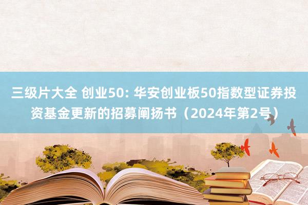 三级片大全 创业50: 华安创业板50指数型证券投资基金更新的招募阐扬书(2024年第2号)