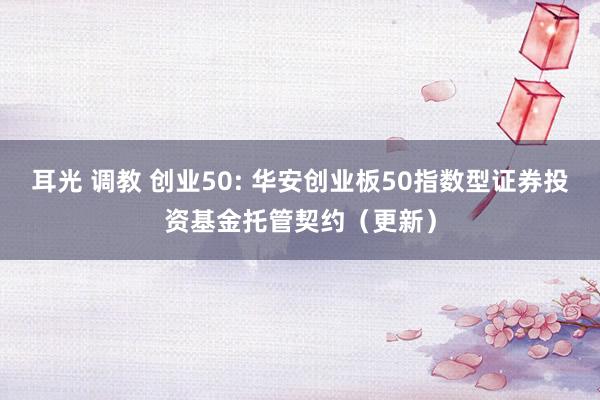 耳光 调教 创业50: 华安创业板50指数型证券投资基金托管契约(更新)