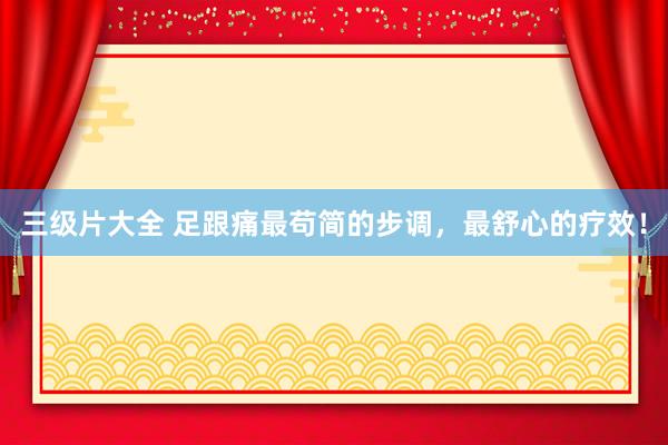三级片大全 足跟痛最苟简的步调，最舒心的疗效！